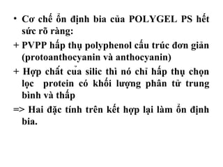 • Cơ chế ổn định bia của POLYGEL PS hết
  sức rõ ràng:
+ PVPP hấp thụ polyphenol cấu trúc đơn giản
  (protoanthocyanin và anthocyanin)
+ Hợp chất của silic thì nó chỉ hấp thụ chọn
  lọc protein có khối lượng phân tử trung
  bình và thấp
=> Hai đặc tính trên kết hợp lại làm ổn định
  bia.
 