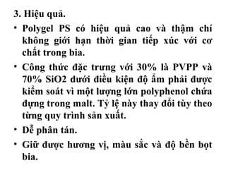 3. Hiệu quả.
• Polygel PS có hiệu quả cao và thậm chí
  không giới hạn thời gian tiếp xúc với cơ
  chất trong bia.
• Công thức đặc trưng với 30% là PVPP và
  70% SiO2 dưới điều kiện độ ẩm phải được
  kiểm soát vì một lượng lớn polyphenol chứa
  đựng trong malt. Tỷ lệ này thay đổi tùy theo
  từng quy trình sản xuất.
• Dễ phân tán.
• Giữ được hương vị, màu sắc và độ bền bọt
  bia.
 