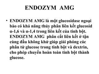 ENDOZYM AMG

• ENDOZYM AMG là một glucosidase ngoại
  bào có khả năng thủy phân liên kết glucosid
  α-1,6 và α-1,4 trong liên kết của tinh bột.
  ENDOZYM AMG phân cắt liên kết ở tận
  cùng đầu không khử giúp giải phóng các
  phân tử glucose trong tinh bột và dextrin,
  cho phép chuyển hoàn toàn tinh bột thành
  glucose.
 