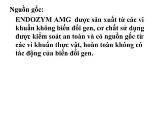 Nguồn gốc:
 ENDOZYM AMG được sản xuất từ các vi
 khuẩn không biến đổi gen, cơ chất sử dụng
 được kiểm soát an toàn và có nguồn gốc từ
 các vi khuẩn thực vật, hoàn toàn không có
 tác động của biến đổi gen.
 