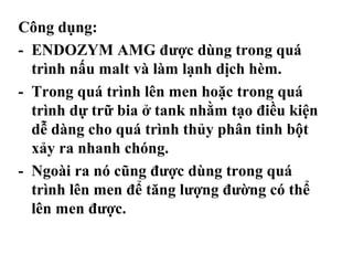 Công dụng:
- ENDOZYM AMG được dùng trong quá
  trình nấu malt và làm lạnh dịch hèm.
- Trong quá trình lên men hoặc trong quá
  trình dự trữ bia ở tank nhằm tạo điều kiện
  dễ dàng cho quá trình thủy phân tinh bột
  xảy ra nhanh chóng.
- Ngoài ra nó cũng được dùng trong quá
  trình lên men để tăng lượng đường có thể
  lên men được.
 