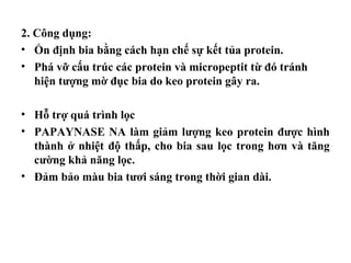 2. Công dụng:
• Ổn định bia bằng cách hạn chế sự kết tủa protein.
• Phá vỡ cấu trúc các protein và micropeptit từ đó tránh
   hiện tượng mờ đục bia do keo protein gây ra.

• Hỗ trợ quá trình lọc
• PAPAYNASE NA làm giảm lượng keo protein được hình
  thành ở nhiệt độ thấp, cho bia sau lọc trong hơn và tăng
  cường khả năng lọc.
• Đảm bảo màu bia tươi sáng trong thời gian dài.
 