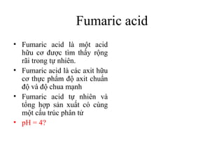 Fumaric acid
• Fumaric acid là một acid
  hữu cơ được tìm thấy rộng
  rãi trong tự nhiên.
• Fumaric acid là các axit hữu
  cơ thực phẩm độ axit chuẩn
  độ và độ chua mạnh
• Fumaric acid tự nhiên và
  tổng hợp sản xuất có cùng
  một cấu trúc phân tử
• pH = 4?
 