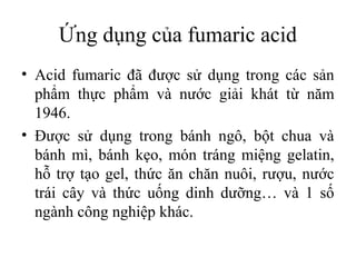 Ứng dụng của fumaric acid
• Acid fumaric đã được sử dụng trong các sản
  phẩm thực phẩm và nước giải khát từ năm
  1946.
• Được sử dụng trong bánh ngô, bột chua và
  bánh mì, bánh kẹo, món tráng miệng gelatin,
  hỗ trợ tạo gel, thức ăn chăn nuôi, rượu, nước
  trái cây và thức uống dinh dưỡng… và 1 số
  ngành công nghiệp khác.
 