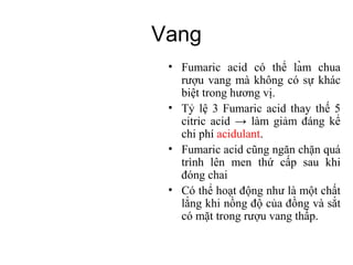Vang
                            ̀
 • Fumaric acid có thể lam chua
   rượu vang mà không có sự khác
   biệt trong hương vị.
 • Tỷ lệ 3 Fumaric acid thay thế 5
   citric acid → làm giảm đáng kể
   chi phí acidulant.
 • Fumaric acid cũng ngăn chặn quá
   trình lên men thứ cấp sau khi
   đóng chai
 • Có thể hoạt động như là một chất
   lắng khi nồng độ của đồng và sắt
   có mặt trong rượu vang thấp.
 