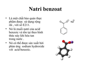 Natri benzoat
• Là một chất bảo quản thực
  phẩm được sử dụng rộng
  rãi , với số E211.
• Nó là muối natri của acid
  benzoic và tồn tại theo hình
  thức này khi hòa tan
  trong nước .
• Nó có thể được sản xuất bởi
  phản ứng sodium hydroxide
  với acid benzoic.
 