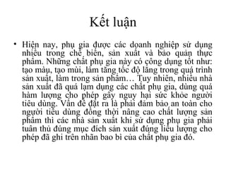 Kết luận
• Hiện nay, phụ gia được các doanh nghiệp sử dụng
  nhiều trong chế biến, sản xuất và bảo quản thực
  phẩm. Những chất phụ gia này có công dụng tốt như:
  tạo màu, tạo mùi, làm tăng tốc độ lắng trong quá trình
  sản xuất, làm trong sản phẩm… Tuy nhiên, nhiều nhà
  sản xuất đã quá lạm dụng các chất phụ gia, dùng quá
  hàm lượng cho phép gây nguy hại sức khỏe người
  tiêu dùng. Vấn đề đặt ra là phải đảm bảo an toàn cho
  người tiêu dùng đồng thời nâng cao chất lượng sản
  phẩm thì các nhà sản xuất khi sử dụng phụ gia phải
  tuân thủ đúng mục đích sản xuất đúng liều lượng cho
  phép đã ghi trên nhãn bao bì của chất phụ gia đó.
 