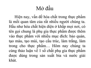 Mở đầu
    Hiện nay, vấn đề hóa chất trong thực phẩm
là mối quan tâm của rất nhiều người chúng ta.
Hầu như hóa chất hiện diện ở khắp mọi nơi, có
tên gọi chung là phụ gia thực phẩm được thêm
vào thực phẩm với nhiều mục đích: bảo quản,
tạo màu, tạo mùi, tạo cấu trúc, làm trắng, làm
trong cho thực phẩm… Hôm nay chúng ta
cùng thảo luận về 1 số chất phụ gia thực phẩm
được dùng trong sản xuất bia và nước giải
khát.
 