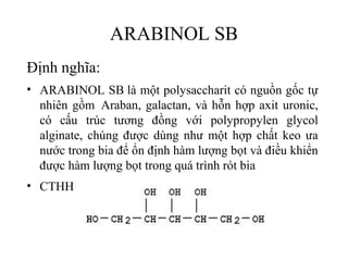 ARABINOL SB
Định nghĩa:
• ARABINOL SB là một polysaccharit có nguồn gốc tự
  nhiên gồm Araban, galactan, và hỗn hợp axit uronic,
  có cấu trúc tương đồng với polypropylen glycol
  alginate, chúng được dùng như một hợp chất keo ưa
  nước trong bia để ổn định hàm lượng bọt và điều khiển
  được hàm lượng bọt trong quá trình rót bia
• CTHH:
 