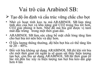 Vai trò của Arabinol SB:
 Tạo độ ổn định và cấu trúc vững chắc cho bọt
• Nhờ có hoạt tính keo tụ mà ARABINOL SB làm tăng
  tính dẻo của bọt và khả năng giữ CO2 trong bia tốt hơn,
  CO2 giải phóng ít hơn. Nhờ đó mà bia giữ được vị tươi
  mát đặc trưng trong một thời gian dài.
• ARABINOL SB làm sức căng bề mặt chất lỏng tăng làm
  cho bọt bia trở nên bền và dày hơn.
• Ở liều lượng thông thường, độ bền bọt bia có thể tăng lên
  từ 20 – 40%.
• Đối với bia không sử dụng ARABINOL SB thì khi rót bia
  chỉ một thời gian rất ngắn ta sẽ quan sát thấy hiện tượng
  tan bọt, còn bia sử dụng ARABINOL SB thì thời gian từ
  lúc rót đến lúc xẩy ra hiện tượng tan bọt bia kéo dài gấp
  hơn 4 lần
 