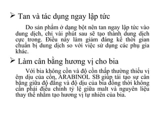  Tan và tác dụng ngay lập tức
    Do sản phẩm ở dạng bột nên tan ngay lập tức vào
 dung dịch, chỉ vài phút sau sẽ tạo thành dung dịch
 cực trong. Điều này làm giảm đáng kể thời gian
 chuẩn bị dung dịch so với việc sử dụng các phụ gia
 khác.
 Làm cân bằng hương vị cho bia
     Với bia không cồn và độ cồn thấp thường thiếu vị
 êm dịu của cồn, ARABINOL SB giúp tái tạo sự cân
 bằng giữa độ đắng và độ dịu của bia đồng thời không
 cần phải điều chỉnh tỷ lệ giữa malt và nguyên liệu
 thay thế nhằm tạo hương vị tự nhiên của bia.
 