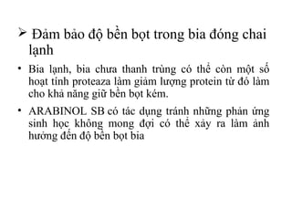  Đảm bảo độ bền bọt trong bia đóng chai
  lạnh
• Bia lạnh, bia chưa thanh trùng có thể còn một số
  hoạt tính proteaza làm giảm lượng protein từ đó làm
  cho khả năng giữ bền bọt kém.
• ARABINOL SB có tác dụng tránh những phản ứng
  sinh học không mong đợi có thể xảy ra làm ảnh
  hưởng đến độ bền bọt bia
 
