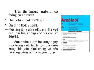 Trên thị trường arabinol có
  thông số như sau:
• Điều chỉnh bọt: 2-20 g/hL
• Ổn định bọt: 20g/hL
→ Để làm tăng cảm giác êm dịu với
  các loại bia không cồn và cồn ít:
  20g/hL
      Sản phẩm được bổ sung ngay
  vào trong quá trình lọc bia cuối
  cùng, bia cần phải trong và nên
  bổ sung bằng bơm chuyên dụng.
 