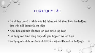 LUẬT/ QUY TẮC
• Là những cơ sở tri thức của hệ thống có thể thực hiện hành động
dựa trên nội dung của sự kiện
• Khai hỏa chỉ một lần trên tập các cơ sở lập luận
• Sử dụng mô hình ràng buộc để phù hợp cơ sở lập luận
• Sử dụng nhanh hơn câu lệnh If<điều kiện>-Then<Hành động>

 