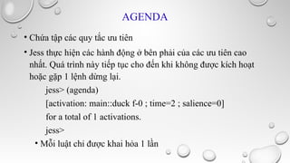 AGENDA
• Chứa tập các quy tắc ưu tiên
• Jess thực hiện các hành động ở bên phải của các ưu tiên cao
nhất. Quá trình này tiếp tục cho đến khi không được kích hoạt
hoặc gặp 1 lệnh dừng lại.
jess> (agenda)
[activation: main::duck f-0 ; time=2 ; salience=0]
for a total of 1 activations.
jess>
• Mỗi luật chỉ được khai hỏa 1 lần

 