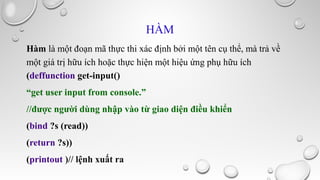 HÀM
Hàm là một đoạn mã thực thi xác định bởi một tên cụ thể, mà trả về
một giá trị hữu ích hoặc thực hiện một hiệu ứng phụ hữu ích
(deffunction get-input()
“get user input from console.”
//được người dùng nhập vào từ giao diện điều khiển
(bind ?s (read))
(return ?s))
(printout )// lệnh xuất ra

 