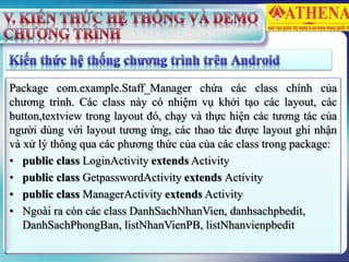 Package com.example.Staff_Manager chứa các class chính của
chương trình. Các class này có nhiệm vụ khởi tạo các layout, các
button,textview trong layout đó, chạy và thực hiện các tương tác của
người dùng với layout tương ứng, các thao tác được layout ghi nhận
và xử lý thông qua các phương thức của của các class trong package:
• public class LoginActivity extends Activity
• public class GetpasswordActivity extends Activity
• public class ManagerActivity extends Activity
• Ngoài ra còn các class DanhSachNhanVien, danhsachpbedit,
DanhSachPhongBan, listNhanVienPB, listNhanvienpbedit
 