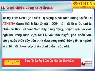 Trung Tâm Đào Tạo Quản Trị Mạng & An Ninh Mạng Quốc Tế
ATHENA được thành lập từ năm 2004, là một tổ chức qui tụ
nhiều trí thức trẻ Việt Nam đầy năng động, nhiệt huyết và kinh
nghiệm trong lãnh vực CNTT, với tâm huyết góp phần vào
công cuộc thúc đẩy tiến trình đưa công nghệ thông tin là ngành
kinh tế mũi nhọn, góp phần phát triển nước nhà.
 