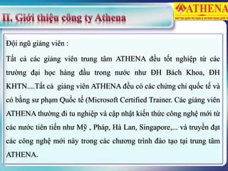 Đội ngũ giảng viên :
Tất cả các giảng viên trung tâm ATHENA đều tốt nghiệp từ các
trường đại học hàng đầu trong nước như ĐH Bách Khoa, ĐH
KHTN....Tất cả giảng viên ATHENA đều có các chứng chỉ quốc tế và
có bằng sư phạm Quốc tế (Microsoft Certified Trainer. Các giảng viên
ATHENA thường đi tu nghiệp và cập nhật kiến thức công nghệ mới từ
các nước tiên tiến như Mỹ , Pháp, Hà Lan, Singapore,... và truyền đạt
các công nghệ mới này trong các chương trình đào tạo tại trung tâm
ATHENA.
 
