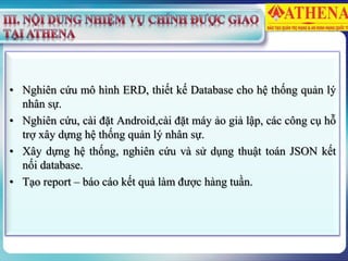 • Nghiên cứu mô hình ERD, thiết kế Database cho hệ thống quản lý
nhân sự.
• Nghiên cứu, cài đặt Android,cài đặt máy ảo giả lập, các công cụ hỗ
trợ xây dựng hệ thống quản lý nhân sự.
• Xây dựng hệ thống, nghiên cứu và sử dụng thuật toán JSON kết
nối database.
• Tạo report – báo cáo kết quả làm được hàng tuần.
 
