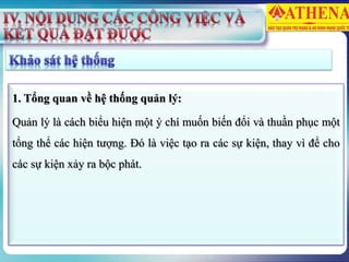 1. Tổng quan về hệ thống quản lý:
Quản lý là cách biểu hiện một ý chí muốn biến đổi và thuần phục một
tổng thể các hiện tượng. Đó là việc tạo ra các sự kiện, thay vì để cho
các sự kiện xảy ra bộc phát.
 