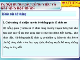 2. Chức năng và nhiệm vụ của hệ thống quản lý nhân sự
Hệ thống quản lý nhân sự có chức năng thường xuyên thông báo cho
ban lãnh đạo về các mặt công tác: tổ chức lao động, tiền lương... cho
nhân viên. Hệ thống quản lý nhân sự có nhiệm vụ luôn cập nhật hồ sơ
cán bộ công nhân viên theo quy định, thường xuyên bổ xung những
thông tin thay đổi
 