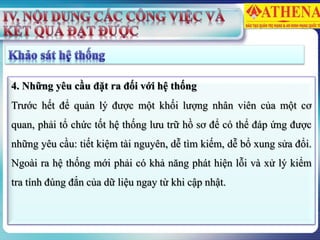 4. Những yêu cầu đặt ra đối với hệ thống
Trước hết để quản lý được một khối lượng nhân viên của một cơ
quan, phải tổ chức tốt hệ thống lưu trữ hồ sơ để có thể đáp ứng được
những yêu cầu: tiết kiệm tài nguyên, dễ tìm kiếm, dễ bổ xung sửa đổi.
Ngoài ra hệ thống mới phải có khả năng phát hiện lỗi và xử lý kiểm
tra tính đúng đắn của dữ liệu ngay từ khi cập nhật.
 