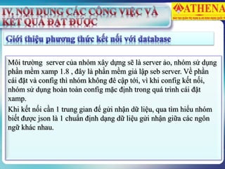 Môi trường server của nhóm xây dựng sẽ là server ảo, nhóm sử dụng
phần mềm xamp 1.8 , đây là phần mềm giả lập seb server. Về phần
cái đặt và config thì nhóm không đê cập tới, vì khi config kết nối,
nhóm sử dụng hoàn toàn config mặc định trong quá trình cái đặt
xamp.
Khi kết nối cần 1 trung gian để gửi nhận dữ liệu, qua tìm hiểu nhóm
biết được json là 1 chuẩn định dạng dữ liệu gửi nhận giữa các ngôn
ngữ khác nhau.
 