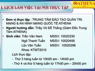 • Đơn vị thực tập : TRUNG TÂM ĐÀO TẠO QUẢN TRỊ
MẠNG & AN NINH MẠNG QUỐC TẾ ATHENA
• Người hướng dẫn: Thầy Võ Đỗ Thắng (Giám Đốc Trung
Tâm ATHENA)
• Sinh viên: Trần Văn Nam MSSV: 10520330
Ngô Thanh Tuấn MSSV: 10520456
Lộc Văn Tuấn MSSV: 10520298
Khoa: KTMT2010
Lịch thực tập:
- Thứ 3 hàng tuần từ 10h00 am - 14h00 pm
- Thứ 4 và thứ 5 hàng tuần từ 17h00 pm – 20h00 pm
 