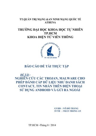 TT.QUẢN TRỊ MẠNG &AN NINH MẠNG QUỐC TẾ 
ATHENA 
TRƯỜNG ĐẠI HỌC KHOA HỌC TỰ NHIÊN 
TP.HCM 
KHOA ĐIỆN TỬ VIỄN THÔNG 
[ 
[BÁO CÁO ĐỀ TÀI THỰC TẬP 
ĐỀ TÀI : 
NGHIÊN CỨU CÁC TROJAN, MALWARE CHO 
PHÉP ĐÁNH CẮP DỮ LIỆU NHƯ DANH SÁCH 
CONTACT, TIN NHẮN TRÊN ĐIỆN THOẠI 
SỬ DỤNG ANDROID VÀ GỬI RA NGOÀI 
GVHD : VÕ ĐỖ THẮNG 
SVTH : TRẦN TRONG AN 
TP.HCM -Tháng 8 / 2014 
 