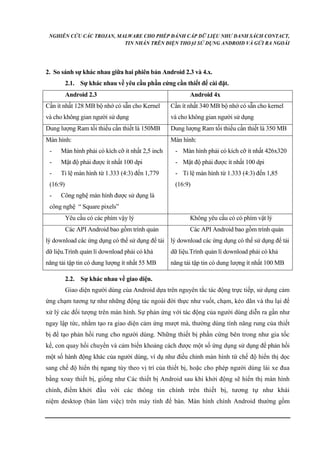 NGHIÊN CỨU CÁC TROJAN, MALWARE CHO PHÉP ĐÁNH CẮP DỮ LIỆU NHƯ DANH SÁCH CONTACT, 
TIN NHẮN TRÊN ĐIỆN THOẠI SỬ DỤNG ANDROID VÀ GỬI RA NGOÀI 
2. So sánh sự khác nhau giữa hai phiên bản Android 2.3 và 4.x. 
2.1. Sự khác nhau về yêu cầu phần cứng cần thiết để cài đặt. 
Android 2.3 Android 4x 
Cần ít nhất 128 MB bộ nhớ có sẵn cho Kernel 
và cho không gian người sử dụng 
Cần ít nhất 340 MB bộ nhớ có sẵn cho kernel 
và cho không gian người sử dụng 
Dung lượng Ram tối thiểu cần thiết là 150MB Dung lượng Ram tối thiểu cần thiết là 350 MB 
Màn hình: 
- Màn hình phải có kích cỡ ít nhất 2,5 inch 
- Mật độ phải được ít nhất 100 dpi 
- Tỉ lệ màn hình từ 1.333 (4:3) đến 1,779 
(16:9) 
- Công nghệ màn hình được sử dụng là 
công nghệ “ Square pixels” 
Màn hình: 
- Màn hình phải có kích cỡ ít nhất 426x320 
- Mật độ phải được ít nhất 100 dpi 
- Tỉ lệ màn hình từ 1.333 (4:3) đến 1,85 
(16:9) 
Yêu cầu có các phím vậy lý Không yêu cầu có có phím vật lý 
Các API Android bao gồm trình quản 
lý download các ứng dụng có thể sử dụng để tải 
dữ liệu.Trình quản lí download phải có khả 
năng tải tập tin có dung lượng ít nhất 55 MB 
Các API Android bao gồm trình quản 
lý download các ứng dụng có thể sử dụng để tải 
dữ liệu.Trình quản lí download phải có khả 
năng tải tập tin có dung lượng ít nhất 100 MB 
2.2. Sự khác nhau về giao diện. 
Giao diện người dùng của Android dựa trên nguyên tắc tác động trực tiếp, sử dụng cảm 
ứng chạm tương tự như những động tác ngoài đời thực như vuốt, chạm, kéo dãn và thu lại để 
xử lý các đối tượng trên màn hình. Sự phản ứng với tác động của người dùng diễn ra gần như 
ngay lập tức, nhằm tạo ra giao diện cảm ứng mượt mà, thường dùng tính năng rung của thiết 
bị để tạo phản hồi rung cho người dùng. Những thiết bị phần cứng bên trong như gia tốc 
kế, con quay hồi chuyển và cảm biến khoảng cách được một số ứng dụng sử dụng để phản hồi 
một số hành động khác của người dùng, ví dụ như điều chỉnh màn hình từ chế độ hiển thị dọc 
sang chế độ hiển thị ngang tùy theo vị trí của thiết bị, hoặc cho phép người dùng lái xe đua 
bằng xoay thiết bị, giống như Các thiết bị Android sau khi khởi động sẽ hiển thị màn hình 
chính, điểm khởi đầu với các thông tin chính trên thiết bị, tương tự như khái 
niệm desktop (bàn làm việc) trên máy tính để bàn. Màn hính chính Android thường gồm 
 
