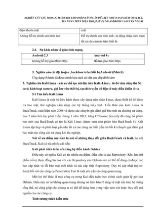 NGHIÊN CỨU CÁC TROJAN, MALWARE CHO PHÉP ĐÁNH CẮP DỮ LIỆU NHƯ DANH SÁCH CONTACT, 
TIN NHẮN TRÊN ĐIỆN THOẠI SỬ DỤNG ANDROID VÀ GỬI RA NGOÀI 
diện khuôn mặt mặt 
Không hỗ trợ chỉnh sửa hình ảnh Hỗ trợ chỉnh sửa hình ảnh , tự động nhận diện được 
tất cả các camera trên thiết bị 
2.4. Sự khác nhau về giao thức mạng. 
Android 2.3 Android 4x 
Không hỗ trợ giao thức https Hỗ trợ giao thức https 
3. Nghiên cứu cài đặt trojan , backdoor trên thiết bị Android (iMatch) 
Ứng dụng iMatch đã được minh họa cách cài đặt qua clip đính kèm 
5. Nghiên cứu Kali Linux – các cơ chế tạo mã độc trên Kali –Linux , từ đó xâm nhập thẻ Sd 
card, kích hoạt camera, ghi âm trên thiết bị, sau đó truyền dữ liệu về máy điều khiển từ xa 
5.1 Tìm hiểu Kali Linux 
Kali Linux là một hệ điều hành được xây dựng trên nhân Linux, được thiết kế để kiểm 
tra bảo mật, thử nghiệm xâm nhập các hệ thống máy tính. Tiền thân của Kali Linux là 
BackTrack, xuất hiện năm 2006 và được các chuyên gia đánh giá bảo mật ưa chuộng sử dụng. 
Sau 7 năm liên tục phát triển, tháng 3 năm 2013, hãng Offensive Security đã công bố phiên 
bản mới của BackTrack có tên là Kali Linux (được xem như phiên bản BackTrack 6). Kali 
Linux tập hợp và phân loại gần như tất cả các công cụ thiết yếu mà bất kì chuyên gia đánh giá 
bảo mật nào cũng cần sử dụng khi tác nghiệp. 
Nói về ưu điểm của Kali là nói về những thay đổi giữa BackTrack và Kali. So với 
BackTrack, Kali có rất nhiều cải tiến: 
Kali phát triển trên nền tảng hệ điều hành Debian 
Điều này có nghĩa Kali có rất nhiều ưu điểm. Đầu tiên là các Repository (Kho lưu trữ 
phần mềm) được đồng bộ hóa với các Repository của Debian nên có thể dễ dàng có được các 
bản cập nhật vá lỗi bảo mật mới nhất và các cập nhật Repository. Duy trì cập nhật (up-to-date) 
đối với các công cụ Penetration Test là một yêu cầu vô cùng quan trọng. 
Một lợi thế khác là mọi công cụ trong Kali đều tuân theo chính sách quản lý gói của 
Debian. Điều này có vẻ không quan trọng nhưng nó đảm bảo rõ ràng về mặt cấu trúc hệ thống 
tổng thể, nó cũng giúp cho chúng ta có thể dễ dàng hơn trong việc xem xét hoặc thay đổi mã 
nguồn của các công cụ. 
Tính tương thích kiến trúc 
 