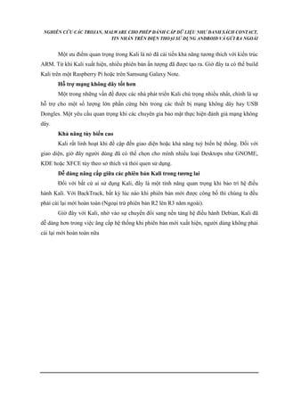 NGHIÊN CỨU CÁC TROJAN, MALWARE CHO PHÉP ĐÁNH CẮP DỮ LIỆU NHƯ DANH SÁCH CONTACT, 
TIN NHẮN TRÊN ĐIỆN THOẠI SỬ DỤNG ANDROID VÀ GỬI RA NGOÀI 
Một ưu điểm quan trọng trong Kali là nó đã cải tiến khả năng tương thích với kiến trúc 
ARM. Từ khi Kali xuất hiện, nhiều phiên bản ấn tượng đã được tạo ra. Giờ đây ta có thể build 
Kali trên một Raspberry Pi hoặc trên Samsung Galaxy Note. 
Hỗ trợ mạng không dây tốt hơn 
Một trong những vấn đề được các nhà phát triển Kali chú trọng nhiều nhất, chính là sự 
hỗ trợ cho một số lượng lớn phần cứng bên trong các thiết bị mạng không dây hay USB 
Dongles. Một yêu cầu quan trọng khi các chuyên gia bảo mật thực hiện đánh giá mạng không 
dây. 
Khả năng tùy biến cao 
Kali rất linh hoạt khi đề cập đến giao diện hoặc khả năng tuỳ biến hệ thống. Đối với 
giao diện, giờ đây người dùng đã có thể chọn cho mình nhiều loại Desktops như GNOME, 
KDE hoặc XFCE tùy theo sở thích và thói quen sử dụng. 
Dễ dàng nâng cấp giữa các phiên bản Kali trong tương lai 
Đối với bất cứ ai sử dụng Kali, đây là một tính năng quan trọng khi bảo trì hệ điều 
hành Kali. Với BackTrack, bất kỳ lúc nào khi phiên bản mới được công bố thì chúng ta đều 
phải cài lại mới hoàn toàn (Ngoại trừ phiên bản R2 lên R3 năm ngoái). 
Giờ đây với Kali, nhờ vào sự chuyển đổi sang nền tảng hệ điều hành Debian, Kali đã 
dễ dàng hơn trong việc âng cấp hệ thống khi phiên bản mới xuất hiện, người dùng không phải 
cài lại mới hoàn toàn nữa 
 