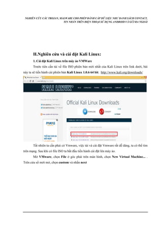 NGHIÊN CỨU CÁC TROJAN, MALWARE CHO PHÉP ĐÁNH CẮP DỮ LIỆU NHƯ DANH SÁCH CONTACT, 
TIN NHẮN TRÊN ĐIỆN THOẠI SỬ DỤNG ANDROID VÀ GỬI RA NGOÀI 
II.Nghiên cứu và cài đặt Kali Linux: 
1. Cài đặt Kali Linux trên máy ảo VMWare 
Trước tiên cần tải về file ISO phiên bản mới nhất của Kali Linux trên link dưới, bài 
này ta sẽ tiến hành cài phiên bản Kali Linux 1.0.6 64 bit. http://www.kali.org/downloads/ 
Tất nhiên ta cần phải có Vmware, việc tải và cài đặt Vmware rất dễ dàng, ta có thể tìm 
trên mạng. Sau khi có file ISO ta bắt đầu tiến hành cài đặt lên máy ảo. 
Mở VMware, chọn File ở góc phải trên màn hình, chọn New Virtual Machine... . 
Trên cửa sổ mới mở, chọn custom và nhấn next 
 