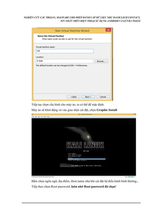 NGHIÊN CỨU CÁC TROJAN, MALWARE CHO PHÉP ĐÁNH CẮP DỮ LIỆU NHƯ DANH SÁCH CONTACT, 
TIN NHẮN TRÊN ĐIỆN THOẠI SỬ DỤNG ANDROID VÀ GỬI RA NGOÀI 
Tiếp tục chọn cấu hình cho máy ảo, ta có thể để mặc định. 
Máy ảo sẽ khởi động và vào giao diện cài đặt, chọn Graphic Install 
Bấm chọn ngôn ngữ, địa điểm, Host name như khi cài đặt hệ điều hành bình thường... 
Tiếp theo chọn Root password, luôn nhớ Root password đã chọn! 
 