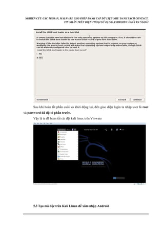 NGHIÊN CỨU CÁC TROJAN, MALWARE CHO PHÉP ĐÁNH CẮP DỮ LIỆU NHƯ DANH SÁCH CONTACT, 
TIN NHẮN TRÊN ĐIỆN THOẠI SỬ DỤNG ANDROID VÀ GỬI RA NGOÀI 
Sau khi hoàn tất phần cuối và khởi động lại, đến giao diện login ta nhập user là root 
và password đã đặt ở phần trước. 
Vậy là ta đã hoàn tất cài đặt kali linux trên Vmware 
5.3 Tạo mã độc trên Kali Linux để xâm nhập Android 
 