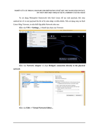 NGHIÊN CỨU CÁC TROJAN, MALWARE CHO PHÉP ĐÁNH CẮP DỮ LIỆU NHƯ DANH SÁCH CONTACT, 
TIN NHẮN TRÊN ĐIỆN THOẠI SỬ DỤNG ANDROID VÀ GỬI RA NGOÀI 
Ta sử dụng Metasploit framework trên Kali Linux để tạo một payload, khi máy 
android tải về và mở payload lên thì sẽ bị xâm nhập và điều khiển. Nếu sử dụng máy ảo Kali 
Linux bằng Vmware, ta nên thiết lập phần Network như sau: 
Bấm vào VM -> Settings... ở thanh lựa chọn của Vmware 
Bấm vào Network Adapter và chọn Bridged: connection directly to the physical 
network 
Bấm vào Edit -> Virtual Network Editor... 
 