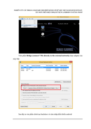 NGHIÊN CỨU CÁC TROJAN, MALWARE CHO PHÉP ĐÁNH CẮP DỮ LIỆU NHƯ DANH SÁCH CONTACT, 
TIN NHẮN TRÊN ĐIỆN THOẠI SỬ DỤNG ANDROID VÀ GỬI RA NGOÀI 
Trên phần Bridge (connect VMs directly to the external network) chọn adapter của 
máy thật 
Sau đây ta vào phần chính tạo backdoor và xâm nhập điều khiển android 
 