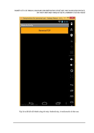 NGHIÊN CỨU CÁC TROJAN, MALWARE CHO PHÉP ĐÁNH CẮP DỮ LIỆU NHƯ DANH SÁCH CONTACT, 
TIN NHẮN TRÊN ĐIỆN THOẠI SỬ DỤNG ANDROID VÀ GỬI RA NGOÀI 
Vậy là ta đã kết nối thành công tới máy Android này, ở msfconsole sẽ như sau: 
 