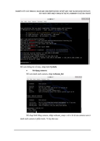NGHIÊN CỨU CÁC TROJAN, MALWARE CHO PHÉP ĐÁNH CẮP DỮ LIỆU NHƯ DANH SÁCH CONTACT, 
TIN NHẮN TRÊN ĐIỆN THOẠI SỬ DỤNG ANDROID VÀ GỬI RA NGOÀI 
Để xem thông tin về máy, nhập lệnh SysInfo 
 Sử dụng camera: 
Để xem danh sách camera, nhập webcam_list 
Để chụp hình bằng camera, nhập webcam_snap x với x là id của camera xem ở 
danh sách camera ở phần trước. Ví dụ như sau: 
 