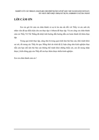 NGHIÊN CỨU CÁC TROJAN, MALWARE CHO PHÉP ĐÁNH CẮP DỮ LIỆU NHƯ DANH SÁCH CONTACT, 
TIN NHẮN TRÊN ĐIỆN THOẠI SỬ DỤNG ANDROID VÀ GỬI RA NGOÀI 
LỜI CẢM ƠN 
Em xin gởi lời cảm ơn chân thành và sự tri ân sâu sắc đối với Thầy và các anh chị 
nhân viên đã tạo điều kiện cho em thực tập ở Athena để thực tập. Và em cũng xin chân thành 
cám ơn Thầy Võ Tất Thắng đã nhiệt tình hướng dẫn hướng dẫn em hoàn thành tốt khóa thực 
tập. 
Trong quá trình thực tập, cũng như là trong quá trình làm bài báo cáo, khó tránh khỏi 
sai sót, rất mong các Thầy bỏ qua. Đồng thời do trình độ lý luận cũng như kinh nghiệm thực 
tiễn còn hạn chế nên bài báo cáo không thể tránh khỏi những thiếu sót, em rất mong nhận 
được ý kiến đóng góp của Thầy để em học thêm được nhiều kinh nghiệm . 
Em xin chân thành cảm ơn ! 
 