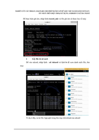 NGHIÊN CỨU CÁC TROJAN, MALWARE CHO PHÉP ĐÁNH CẮP DỮ LIỆU NHƯ DANH SÁCH CONTACT, 
TIN NHẮN TRÊN ĐIỆN THOẠI SỬ DỤNG ANDROID VÀ GỬI RA NGOÀI 
Để thực hiện ghi âm, nhập lênh record_mic và file ghi âm sẽ được lưu về máy 
 Lấy file từ sd card 
Để vào sdcard, nhập lệnh : cd /sdcard và lệnh ls để xem danh sách file, thư 
mục 
Ví dụ ở đây, ta tải file App.apk trong thư mục download của sdcard 
 