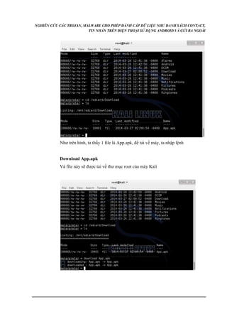 NGHIÊN CỨU CÁC TROJAN, MALWARE CHO PHÉP ĐÁNH CẮP DỮ LIỆU NHƯ DANH SÁCH CONTACT, 
TIN NHẮN TRÊN ĐIỆN THOẠI SỬ DỤNG ANDROID VÀ GỬI RA NGOÀI 
Như trên hình, ta thấy 1 file là App.apk, để tải về máy, ta nhập lệnh 
Download App.apk 
Và file này sẽ được tải về thư mục root của máy Kali 
 