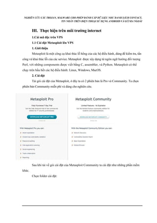 NGHIÊN CỨU CÁC TROJAN, MALWARE CHO PHÉP ĐÁNH CẮP DỮ LIỆU NHƯ DANH SÁCH CONTACT, 
TIN NHẮN TRÊN ĐIỆN THOẠI SỬ DỤNG ANDROID VÀ GỬI RA NGOÀI 
III. Thực hiện trên môi trường internet 
1.Cài mã độc trên VPS 
1.1 Cài đặt Metasploit lên VPS 
1. Giới thiệu 
Metasploit là một công cụ khai thác lỗ hổng của các hệ điều hành, dùng để kiểm tra, tấn 
công và khai thác lỗi của các service. Metasploit được xây dựng từ ngôn ngữ hướng đối tượng 
Perl, với những components được viết bằng C, assembler, và Python. Metasploit có thể 
chạy trên hầu hết các hệ điều hành: Linux, Windows, MacOS. 
2. Cài đặt 
Tải gói cài đặt của Metasploit, ở đây ta có 2 phiên bản là Pro và Community. Ta chọn 
phiên bản Community miễn phí và dùng cho nghiên cứu. 
Sau khi tải về gói cài đặt của Metasploit Community ta cài đặt như những phần mềm 
khác. 
Chọn folder cài đặt: 
 