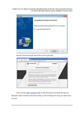 NGHIÊN CỨU CÁC TROJAN, MALWARE CHO PHÉP ĐÁNH CẮP DỮ LIỆU NHƯ DANH SÁCH CONTACT, 
TIN NHẮN TRÊN ĐIỆN THOẠI SỬ DỤNG ANDROID VÀ GỬI RA NGOÀI 
Sau khi Finish trình duyệt web mở lên và đi tới giao diện 
Click vào link: https://localhost:3790/ sẽ dẫn đến trang tạo tài khoản để login vào 
Metasploit. Điền Username, Password sử dụng và một số thông tin bổ xung, rồi chọn Create 
Account: 
 