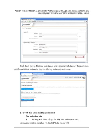 NGHIÊN CỨU CÁC TROJAN, MALWARE CHO PHÉP ĐÁNH CẮP DỮ LIỆU NHƯ DANH SÁCH CONTACT, 
TIN NHẮN TRÊN ĐIỆN THOẠI SỬ DỤNG ANDROID VÀ GỬI RA NGOÀI 
Trình duyệt chuyển đến trang nhập key để active chương trình, key này được gửi miễn 
phí đến mail khi tải phần mềm. Sau khi điền key nhấn Activate License: 
2.Từ VPS điều khiển thiết bị qua internet 
Các bước thực hiện 
1. Sử dụng Kali Linux để tạo file APK làm backdoor để hack 
vào Android như trên mang Lan với địa chỉ IP là địa chỉ của VPS 
 