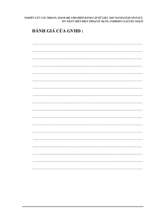 NGHIÊN CỨU CÁC TROJAN, MALWARE CHO PHÉP ĐÁNH CẮP DỮ LIỆU NHƯ DANH SÁCH CONTACT, 
TIN NHẮN TRÊN ĐIỆN THOẠI SỬ DỤNG ANDROID VÀ GỬI RA NGOÀI 
ĐÁNH GIÁ CỦA GVHD : 
.......................................................................................................................................... 
.......................................................................................................................................... 
.......................................................................................................................................... 
.......................................................................................................................................... 
.......................................................................................................................................... 
.......................................................................................................................................... 
.......................................................................................................................................... 
.......................................................................................................................................... 
.......................................................................................................................................... 
.......................................................................................................................................... 
.......................................................................................................................................... 
.......................................................................................................................................... 
.......................................................................................................................................... 
.......................................................................................................................................... 
.......................................................................................................................................... 
.......................................................................................................................................... 
.......................................................................................................................................... 
.......................................................................................................................................... 
 